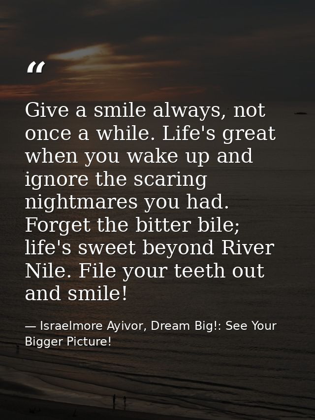 Give a smile always, not once a while. Life's great when you wake up and ignore the scaring nightmares you had. Forget t — Israelmore Ayivor, Dream Big!: See Your Bigger Picture!
