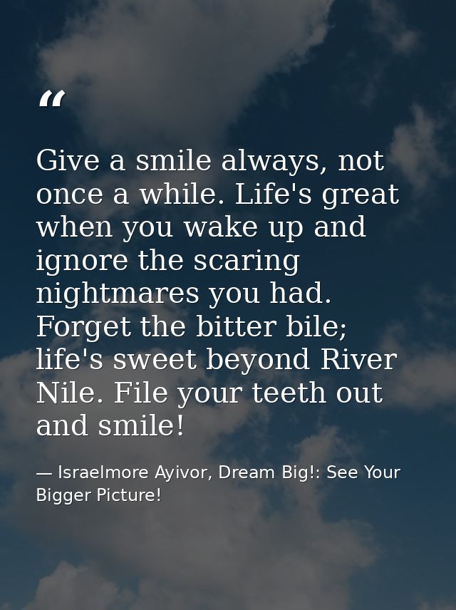 Give a smile always, not once a while. Life's great when you wake up and ignore the scaring nightmares you had. Forget t — Israelmore Ayivor, Dream Big!: See Your Bigger Picture!