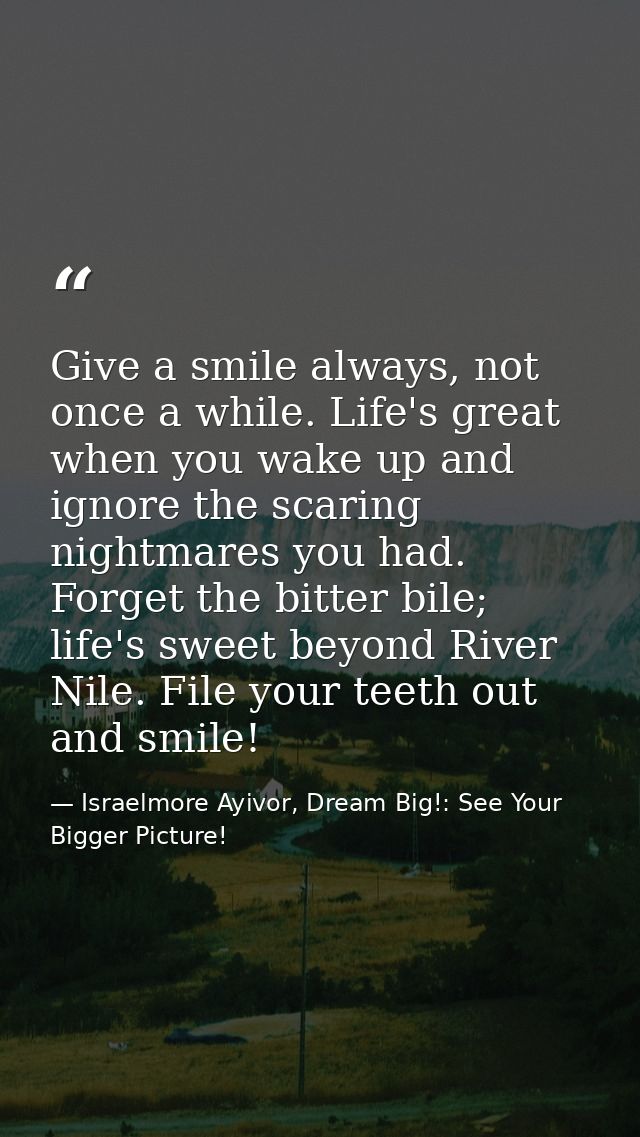 Give a smile always, not once a while. Life's great when you wake up and ignore the scaring nightmares you had. Forget t — Israelmore Ayivor, Dream Big!: See Your Bigger Picture!