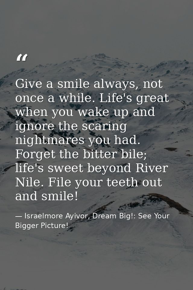 Give a smile always, not once a while. Life's great when you wake up and ignore the scaring nightmares you had. Forget t — Israelmore Ayivor, Dream Big!: See Your Bigger Picture!