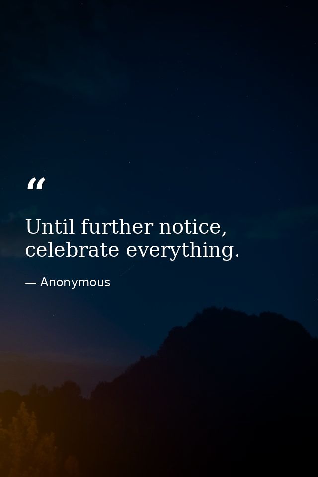 Until further notice, celebrate everything. — Anonymous