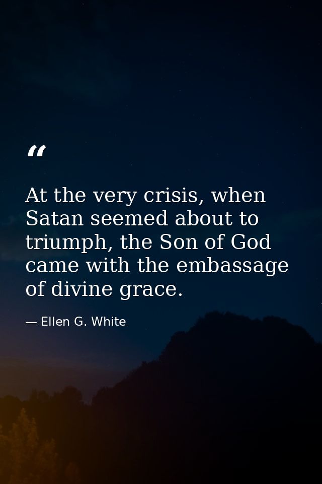 At the very crisis, when Satan seemed about to triumph, the Son of God came with the embassage of divine grace. — Ellen G. White