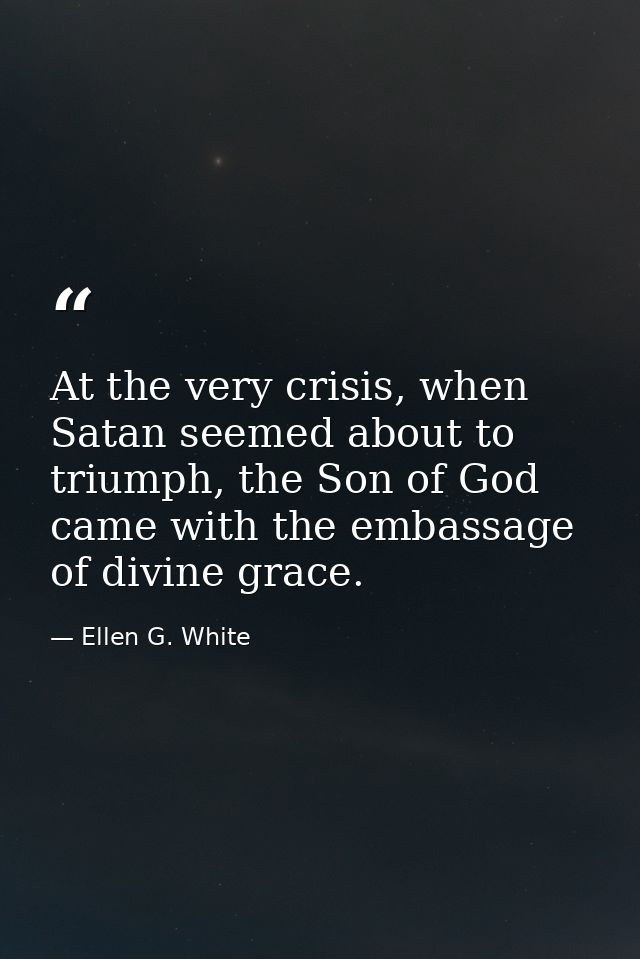 At the very crisis, when Satan seemed about to triumph, the Son of God came with the embassage of divine grace. — Ellen G. White