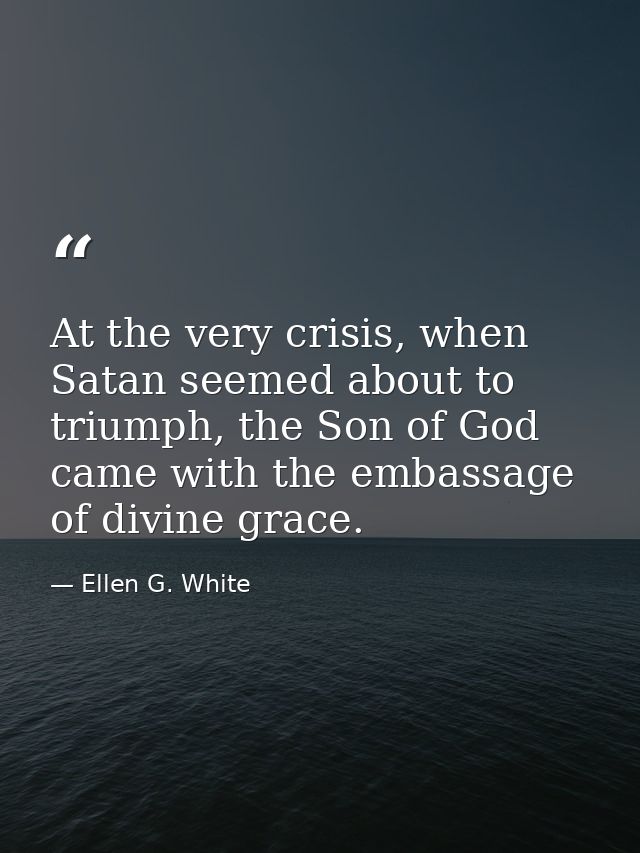 At the very crisis, when Satan seemed about to triumph, the Son of God came with the embassage of divine grace. — Ellen G. White