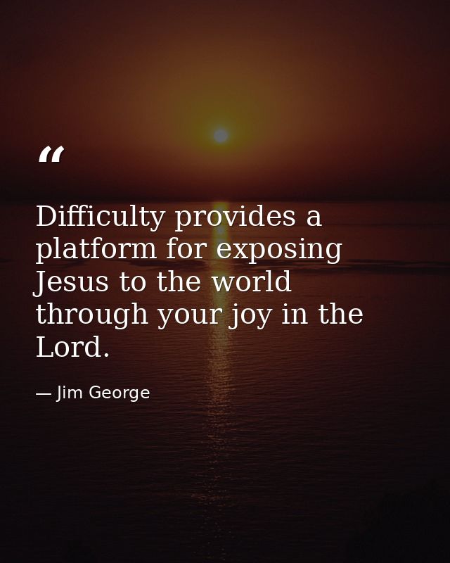 Difficulty provides a platform for exposing Jesus to the world through your joy in the Lord. — Jim George