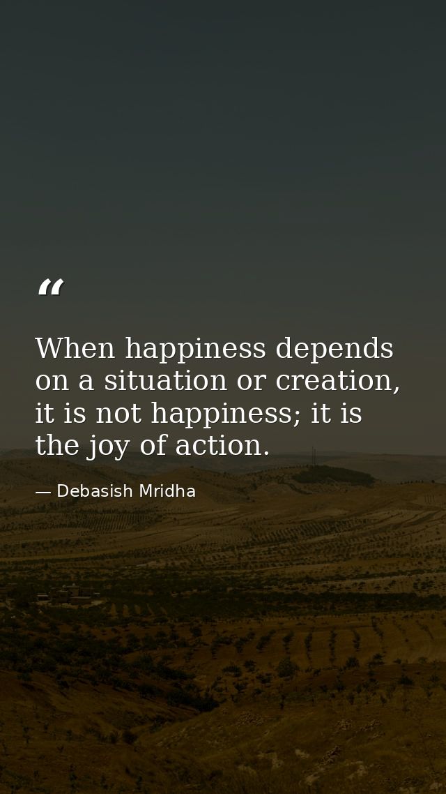 When happiness depends on a situation or creation, it is not happiness; it is the joy of action. — Debasish Mridha