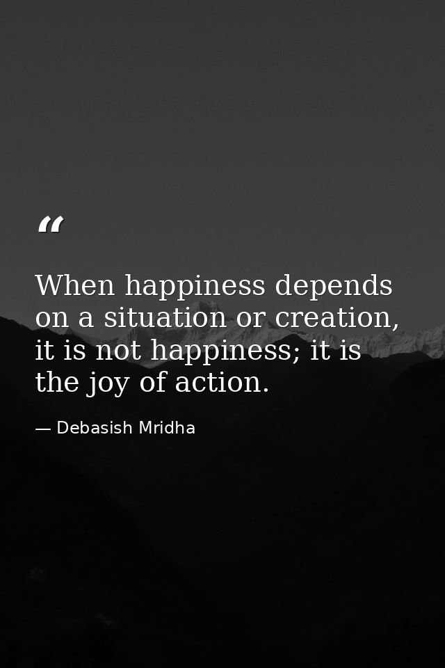 When happiness depends on a situation or creation, it is not happiness; it is the joy of action. — Debasish Mridha