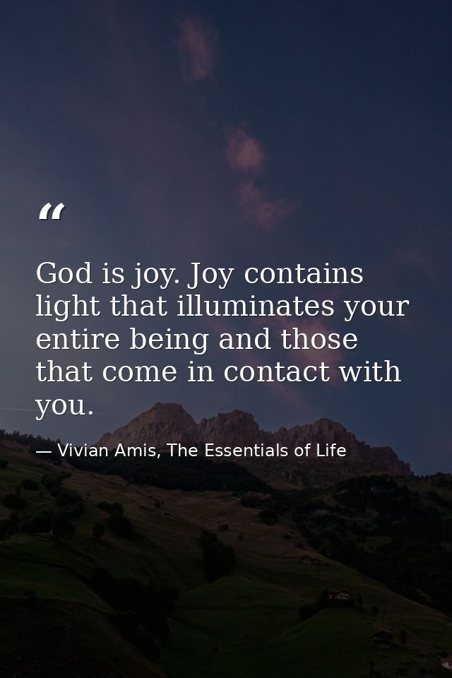 God is joy. Joy contains light that illuminates your entire being and those that come in contact with you. — Vivian Amis, The Essentials of Life
