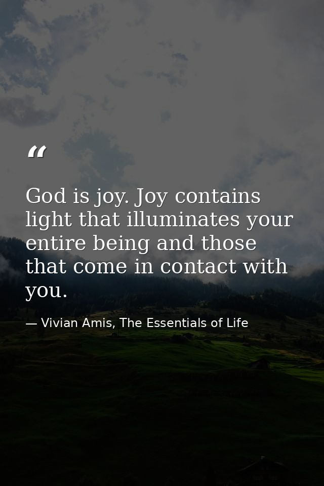 God is joy. Joy contains light that illuminates your entire being and those that come in contact with you. — Vivian Amis, The Essentials of Life