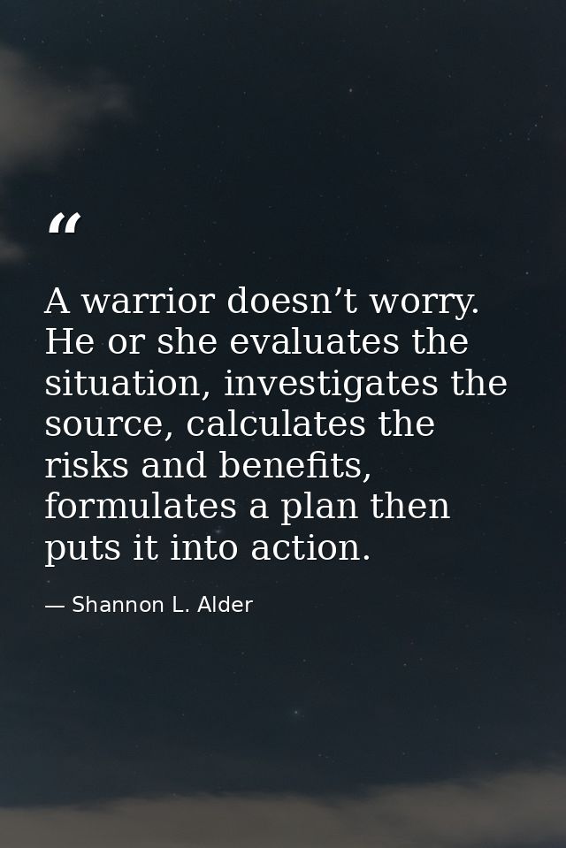 A warrior doesn’t worry. He or she evaluates the situation, investigates the source, calculates the risks and benefits,  — Shannon L. Alder