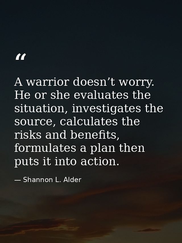 A warrior doesn’t worry. He or she evaluates the situation, investigates the source, calculates the risks and benefits,  — Shannon L. Alder