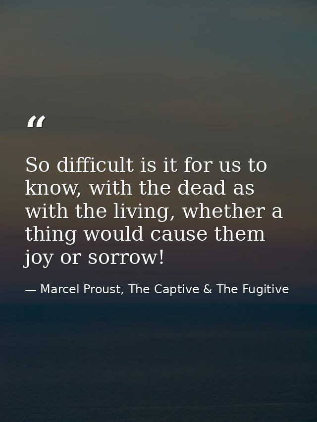 So difficult is it for us to know, with the dead as with the living, whether a thing would cause them joy or sorrow! — Marcel Proust, The Captive & The Fugitive
