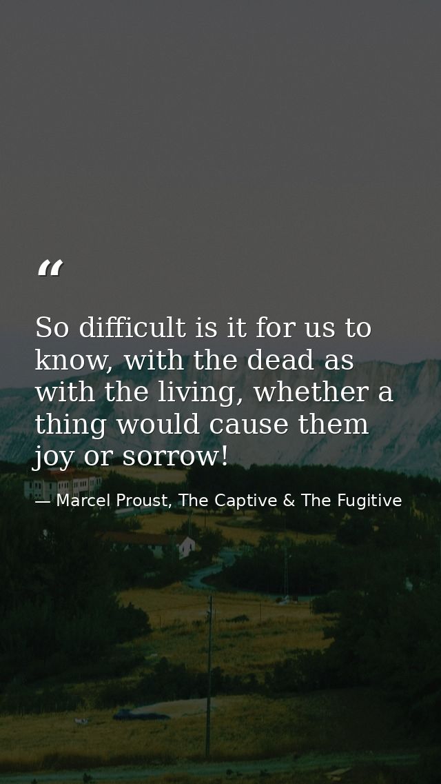 So difficult is it for us to know, with the dead as with the living, whether a thing would cause them joy or sorrow! — Marcel Proust, The Captive & The Fugitive