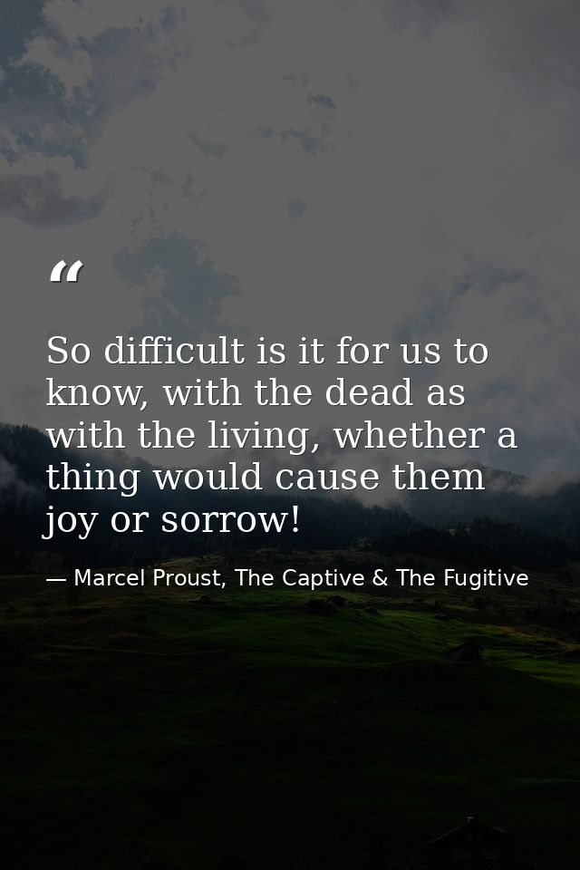So difficult is it for us to know, with the dead as with the living, whether a thing would cause them joy or sorrow! — Marcel Proust, The Captive & The Fugitive