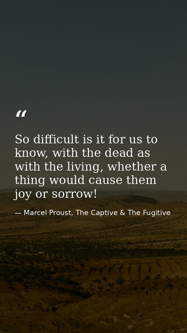 So difficult is it for us to know, with the dead as with the living, whether a thing would cause them joy or sorrow! — Marcel Proust, The Captive & The Fugitive