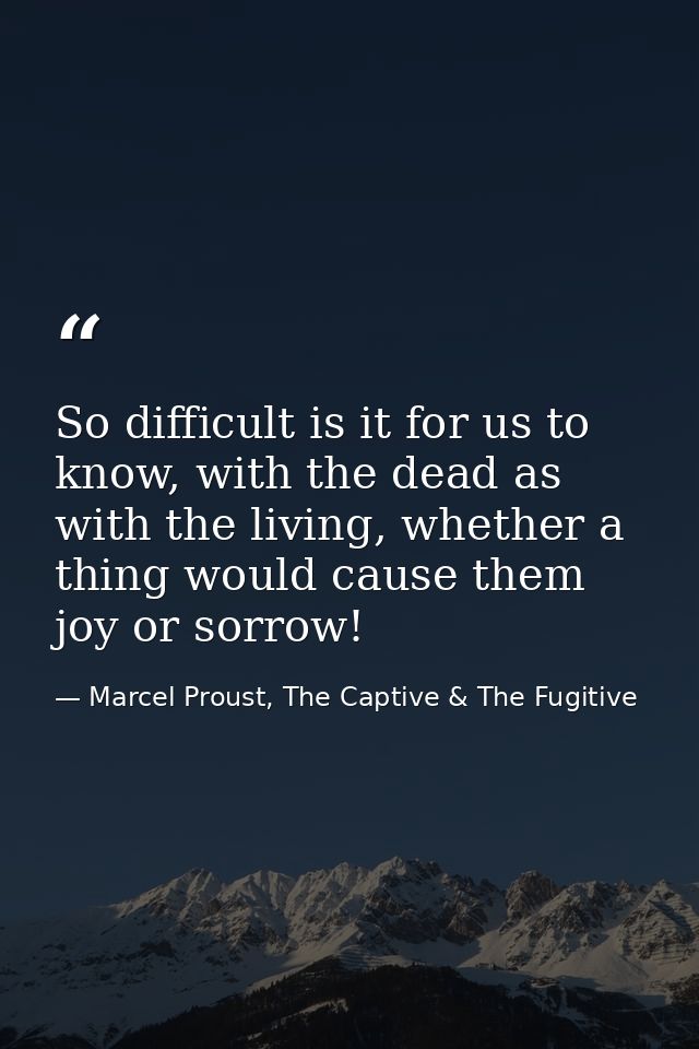 So difficult is it for us to know, with the dead as with the living, whether a thing would cause them joy or sorrow! — Marcel Proust, The Captive & The Fugitive