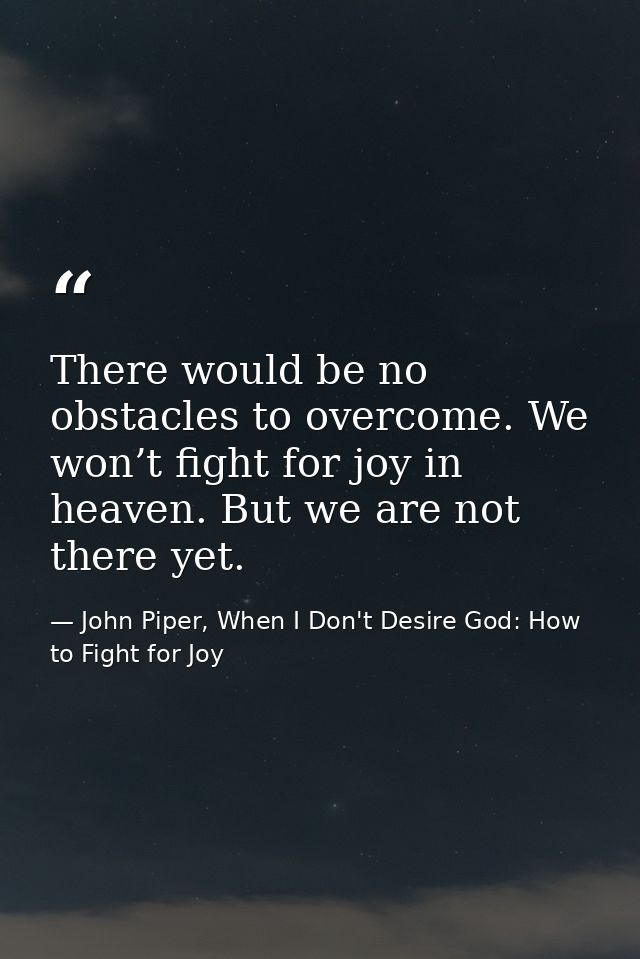 There would be no obstacles to overcome. We won’t fight for joy in heaven. But we are not there yet. — John Piper, When I Don't Desire God: How to Fight for Joy