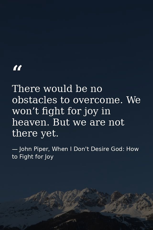 There would be no obstacles to overcome. We won’t fight for joy in heaven. But we are not there yet. — John Piper, When I Don't Desire God: How to Fight for Joy