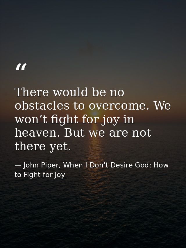 There would be no obstacles to overcome. We won’t fight for joy in heaven. But we are not there yet. — John Piper, When I Don't Desire God: How to Fight for Joy