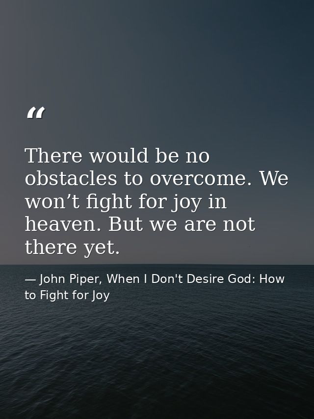 There would be no obstacles to overcome. We won’t fight for joy in heaven. But we are not there yet. — John Piper, When I Don't Desire God: How to Fight for Joy