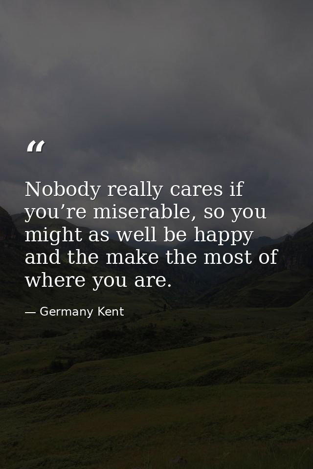 Nobody really cares if you’re miserable, so you might as well be happy and the make the most of where you are. — Germany Kent