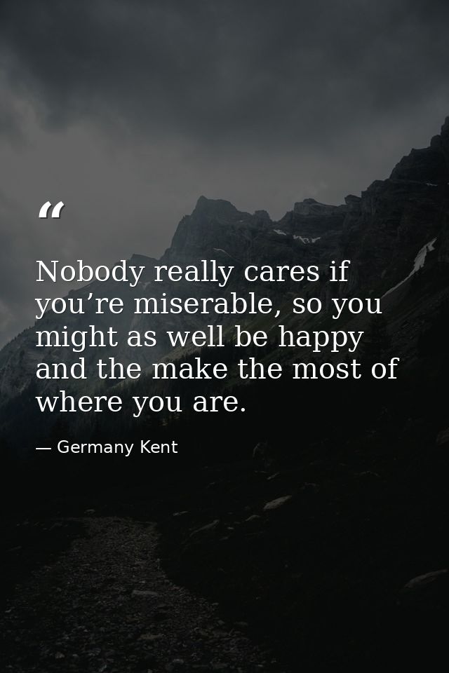 Nobody really cares if you’re miserable, so you might as well be happy and the make the most of where you are. — Germany Kent