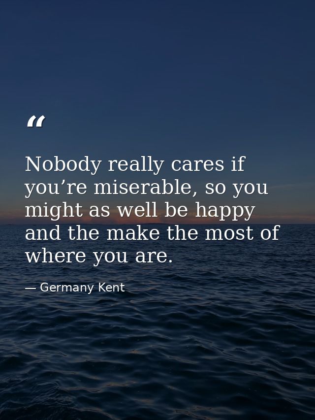 Nobody really cares if you’re miserable, so you might as well be happy and the make the most of where you are. — Germany Kent