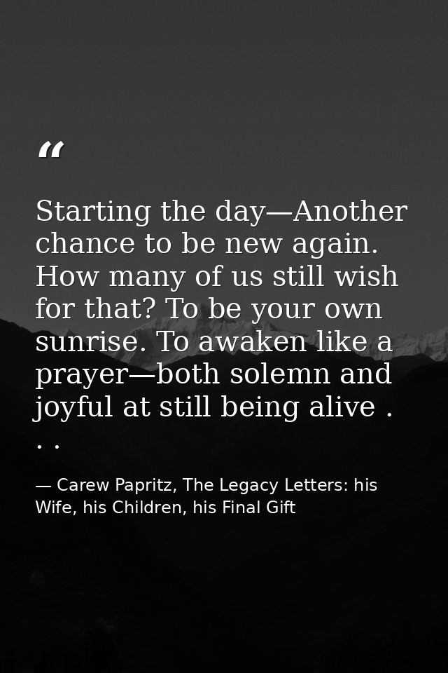 Starting the day—Another chance to be new again. How many of us still wish for that? To be your own sunrise. To awaken l — Carew Papritz, The Legacy Letters: his Wife, his Children, his Final Gift