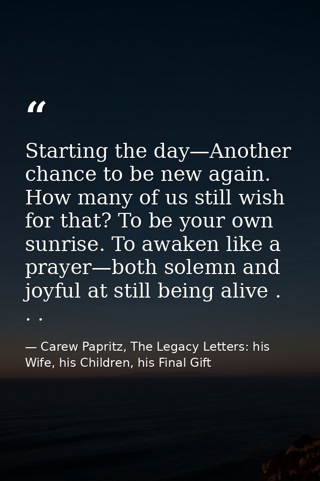 Starting the day—Another chance to be new again. How many of us still wish for that? To be your own sunrise. To awaken l — Carew Papritz, The Legacy Letters: his Wife, his Children, his Final Gift