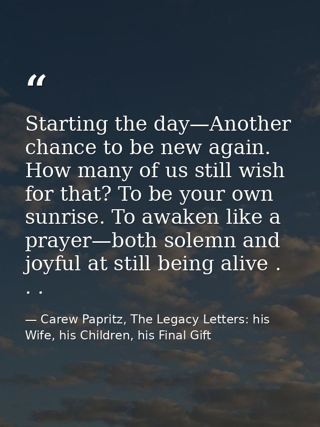 Starting the day—Another chance to be new again. How many of us still wish for that? To be your own sunrise. To awaken l — Carew Papritz, The Legacy Letters: his Wife, his Children, his Final Gift