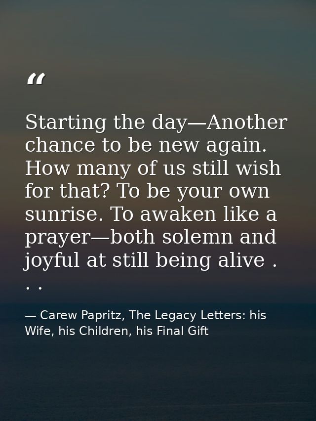 Starting the day—Another chance to be new again. How many of us still wish for that? To be your own sunrise. To awaken l — Carew Papritz, The Legacy Letters: his Wife, his Children, his Final Gift