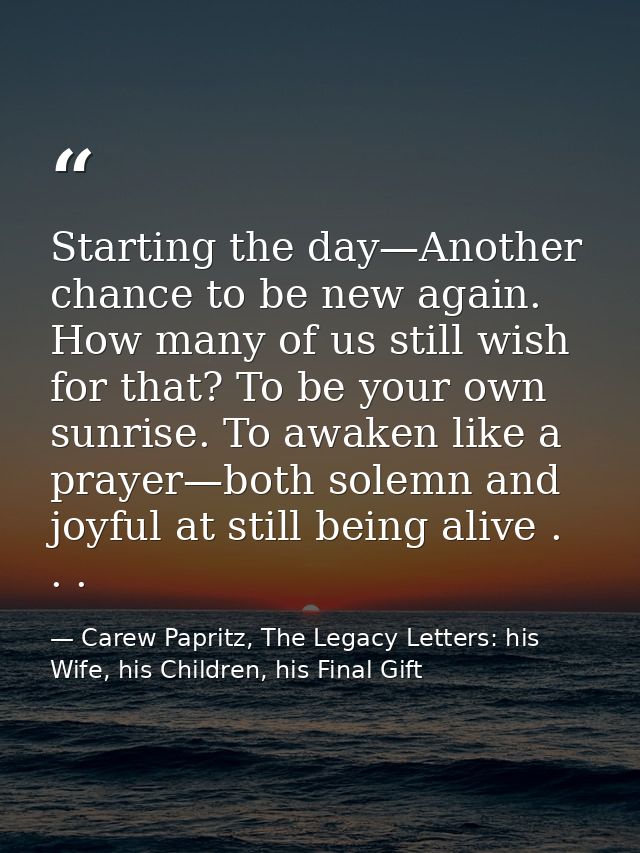 Starting the day—Another chance to be new again. How many of us still wish for that? To be your own sunrise. To awaken l — Carew Papritz, The Legacy Letters: his Wife, his Children, his Final Gift