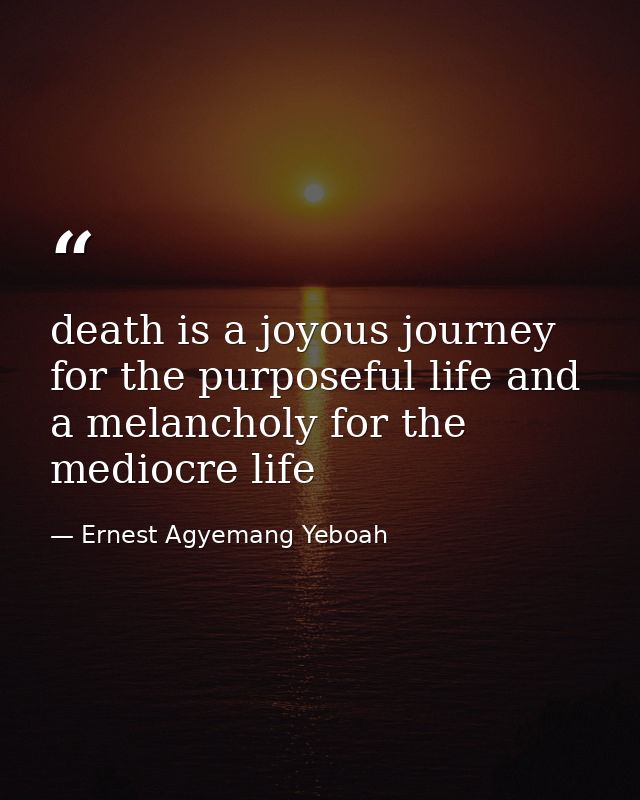 death is a joyous journey for the purposeful life and a melancholy for the mediocre life — Ernest Agyemang Yeboah