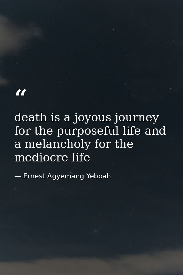 death is a joyous journey for the purposeful life and a melancholy for the mediocre life — Ernest Agyemang Yeboah
