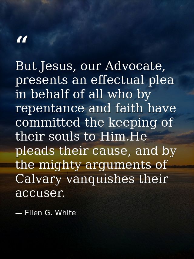 But Jesus, our Advocate, presents an effectual plea in behalf of all who by repentance and faith have committed the keep — Ellen G. White