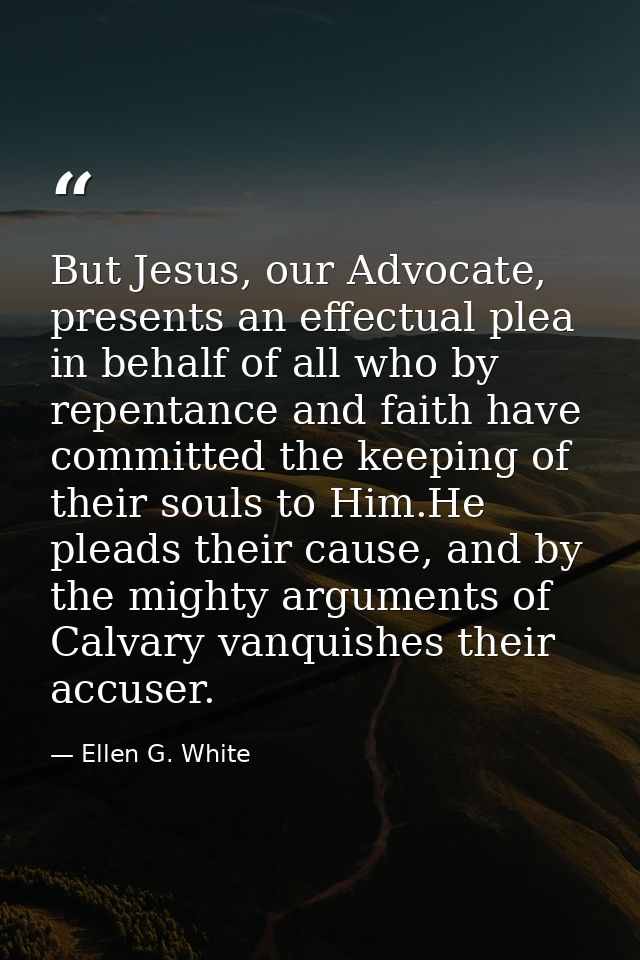But Jesus, our Advocate, presents an effectual plea in behalf of all who by repentance and faith have committed the keep — Ellen G. White