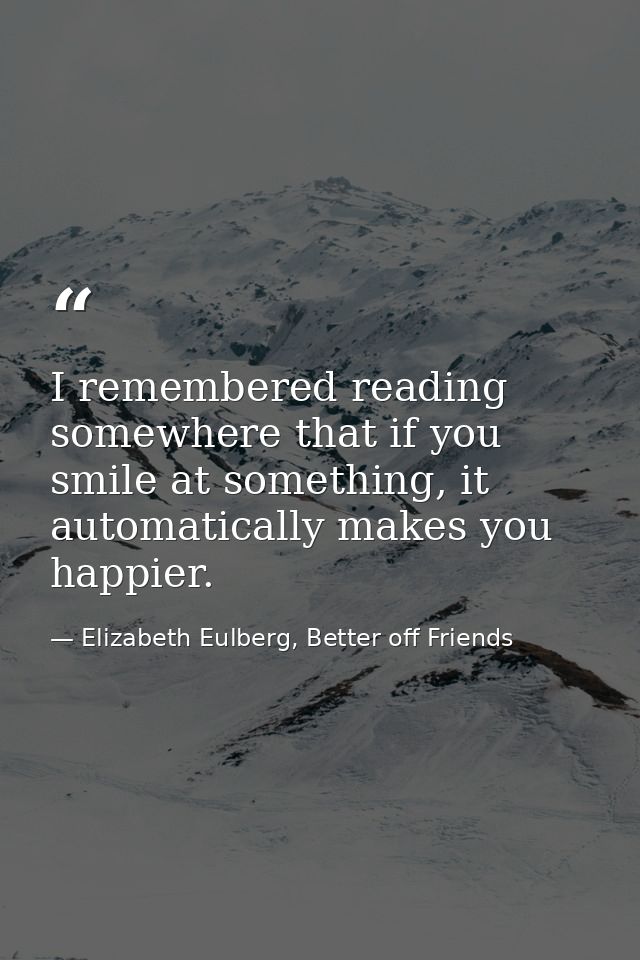 I remembered reading somewhere that if you smile at something, it automatically makes you happier. — Elizabeth Eulberg, Better off Friends