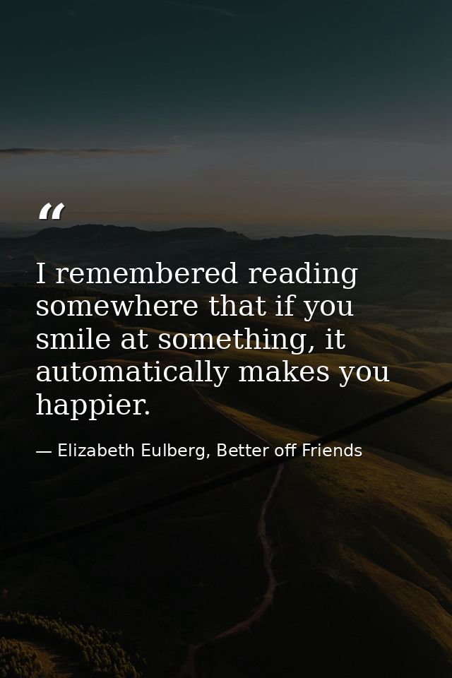 I remembered reading somewhere that if you smile at something, it automatically makes you happier. — Elizabeth Eulberg, Better off Friends