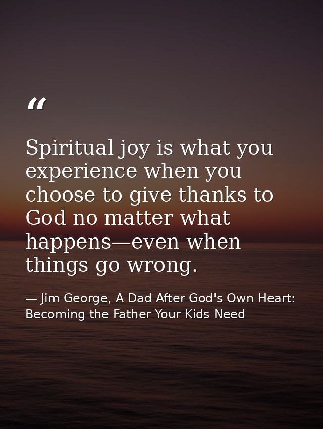 Spiritual joy is what you experience when you choose to give thanks to God no matter what happens—even when things go wr — Jim George, A Dad After God's Own Heart: Becoming the Father Your Kids Need