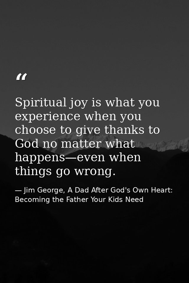 Spiritual joy is what you experience when you choose to give thanks to God no matter what happens—even when things go wr — Jim George, A Dad After God's Own Heart: Becoming the Father Your Kids Need