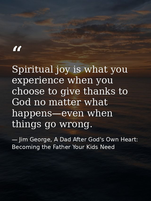 Spiritual joy is what you experience when you choose to give thanks to God no matter what happens—even when things go wr — Jim George, A Dad After God's Own Heart: Becoming the Father Your Kids Need