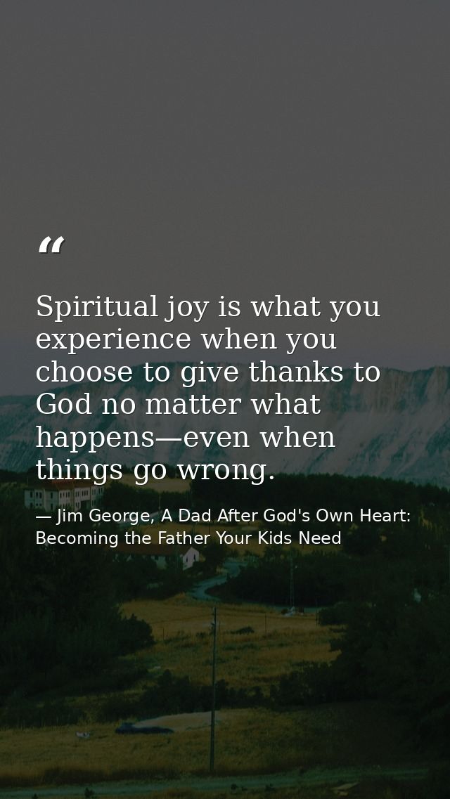 Spiritual joy is what you experience when you choose to give thanks to God no matter what happens—even when things go wr — Jim George, A Dad After God's Own Heart: Becoming the Father Your Kids Need