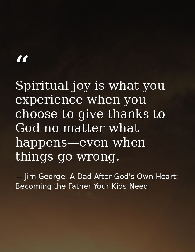 Spiritual joy is what you experience when you choose to give thanks to God no matter what happens—even when things go wr — Jim George, A Dad After God's Own Heart: Becoming the Father Your Kids Need