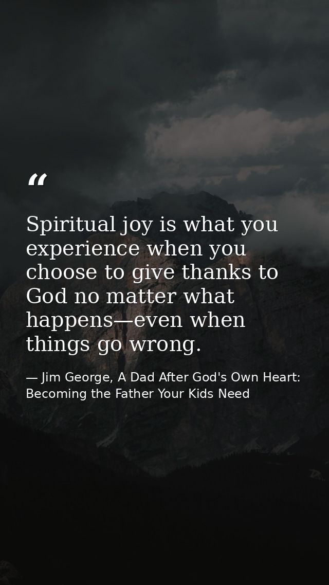 Spiritual joy is what you experience when you choose to give thanks to God no matter what happens—even when things go wr — Jim George, A Dad After God's Own Heart: Becoming the Father Your Kids Need