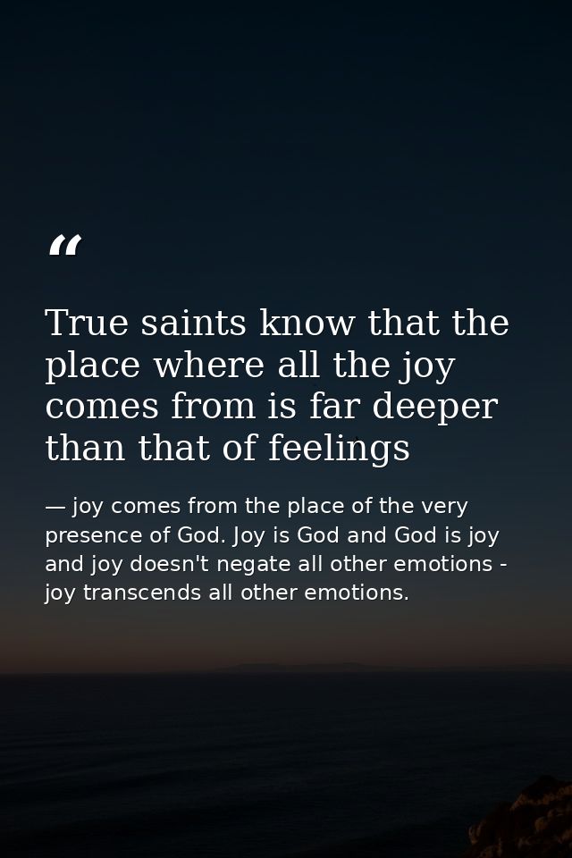 True saints know that the place where all the joy comes from is far deeper than that of feelings — joy comes from the place of the very presence of God. Joy is God and God is joy and joy doesn't negate all other emotions - joy transcends all other emotions.