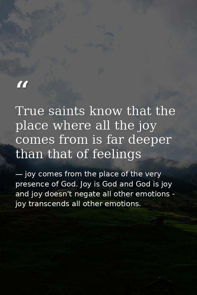 True saints know that the place where all the joy comes from is far deeper than that of feelings — joy comes from the place of the very presence of God. Joy is God and God is joy and joy doesn't negate all other emotions - joy transcends all other emotions.