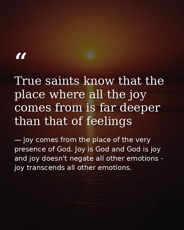 True saints know that the place where all the joy comes from is far deeper than that of feelings — joy comes from the place of the very presence of God. Joy is God and God is joy and joy doesn't negate all other emotions - joy transcends all other emotions.