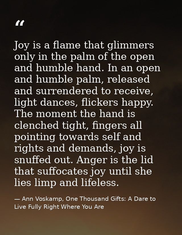 Joy is a flame that glimmers only in the palm of the open and humble hand. In an open and humble palm, released and surr — Ann Voskamp, One Thousand Gifts: A Dare to Live Fully Right Where You Are