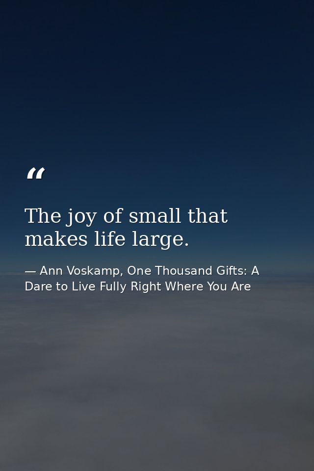 The joy of small that makes life large. — Ann Voskamp, One Thousand Gifts: A Dare to Live Fully Right Where You Are