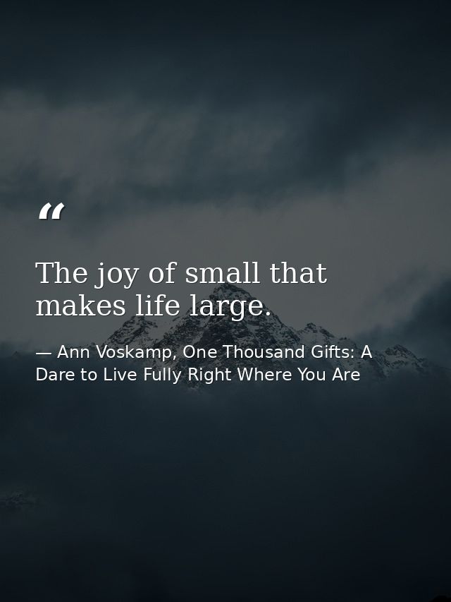 The joy of small that makes life large. — Ann Voskamp, One Thousand Gifts: A Dare to Live Fully Right Where You Are